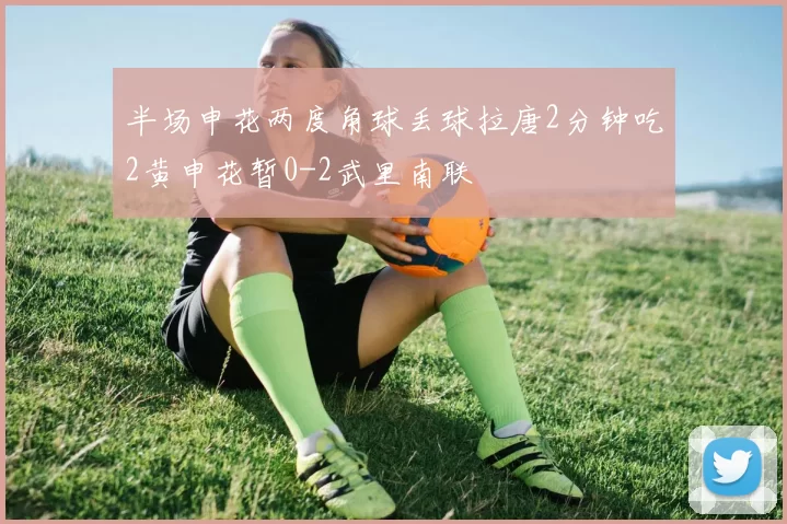 半场申花两度角球丢球拉唐2分钟吃2黄申花暂0-2武里南联