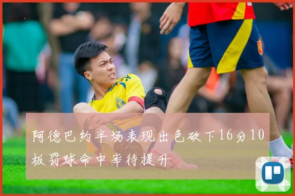 阿德巴约半场表现出色砍下16分10板罚球命中率待提升