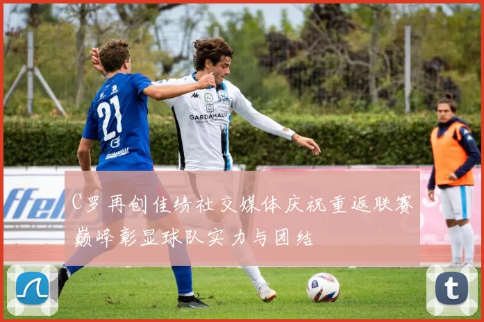 C罗再创佳绩社交媒体庆祝重返联赛巅峰彰显球队实力与团结