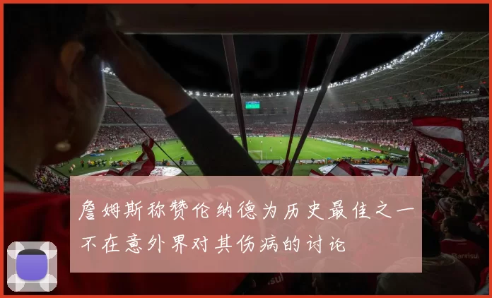 詹姆斯称赞伦纳德为历史最佳之一不在意外界对其伤病的讨论