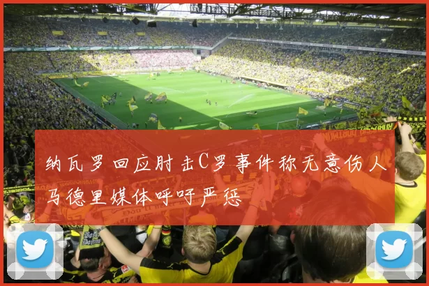 纳瓦罗回应肘击C罗事件称无意伤人马德里媒体呼吁严惩