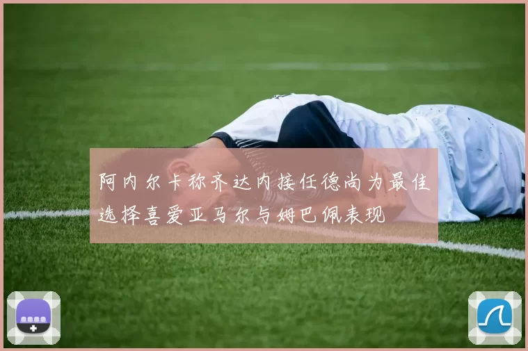 阿内尔卡称齐达内接任德尚为最佳选择喜爱亚马尔与姆巴佩表现
