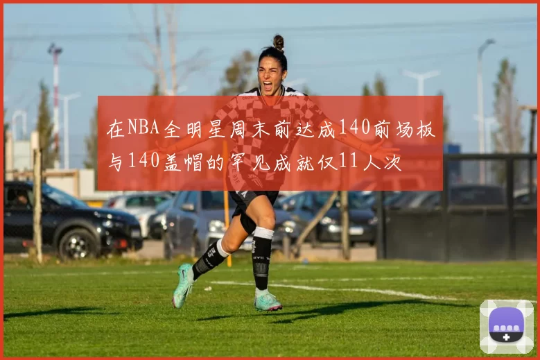 在NBA全明星周末前达成140前场板与140盖帽的罕见成就仅11人次