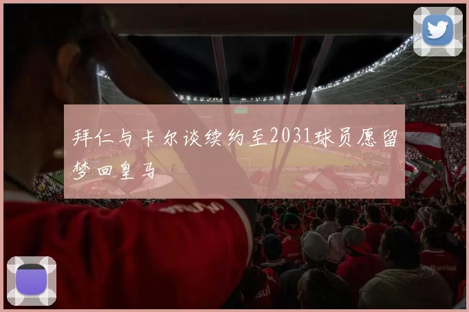 拜仁与卡尔谈续约至2031球员愿留梦回皇马