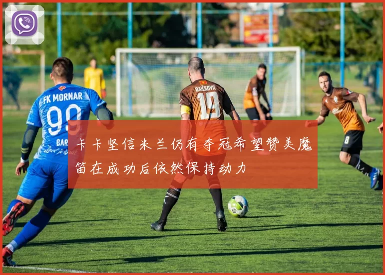 卡卡坚信米兰仍有夺冠希望赞美魔笛在成功后依然保持动力