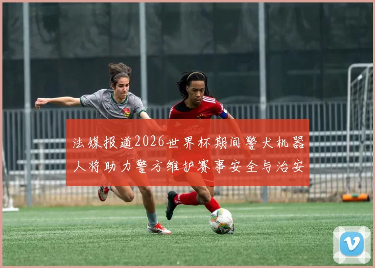 法媒报道2026世界杯期间警犬机器人将助力警方维护赛事安全与治安