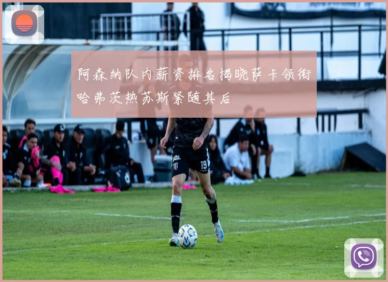 阿森纳队内薪资排名揭晓萨卡领衔哈弗茨热苏斯紧随其后