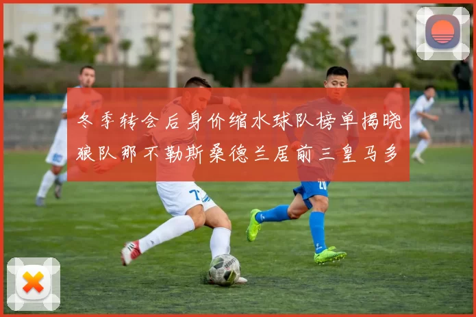 冬季转会后身价缩水球队榜单揭晓狼队那不勒斯桑德兰居前三皇马多特也在其中