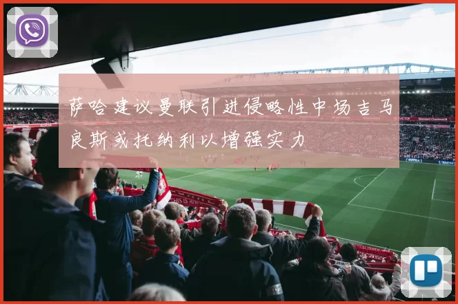 萨哈建议曼联引进侵略性中场吉马良斯或托纳利以增强实力