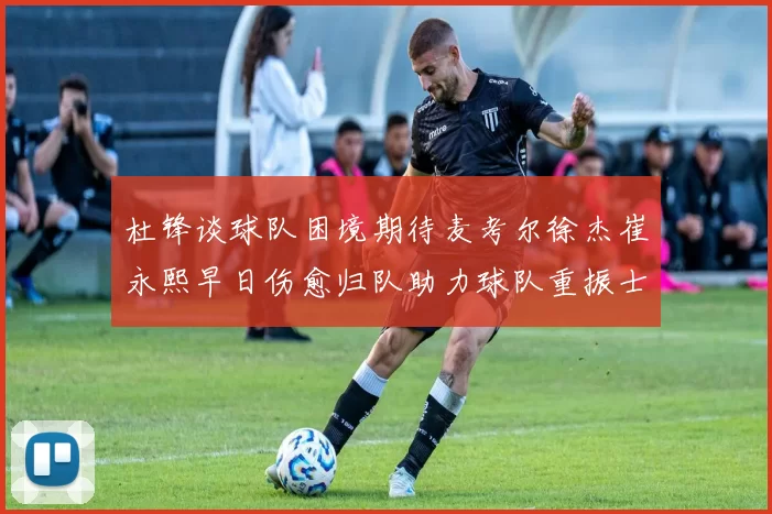 杜锋谈球队困境期待麦考尔徐杰崔永熙早日伤愈归队助力球队重振士气