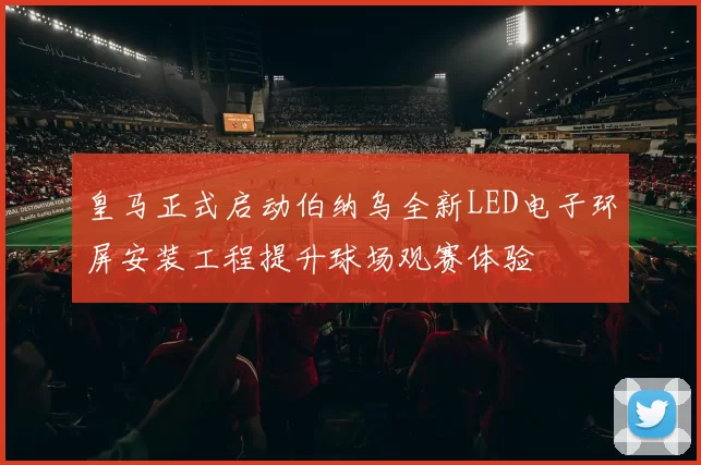 皇马正式启动伯纳乌全新LED电子环屏安装工程提升球场观赛体验