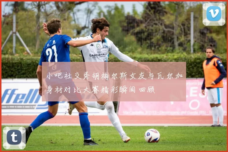小吧社交秀胡梅尔斯女友与瓦尔加身材对比大赛精彩瞬间回顾