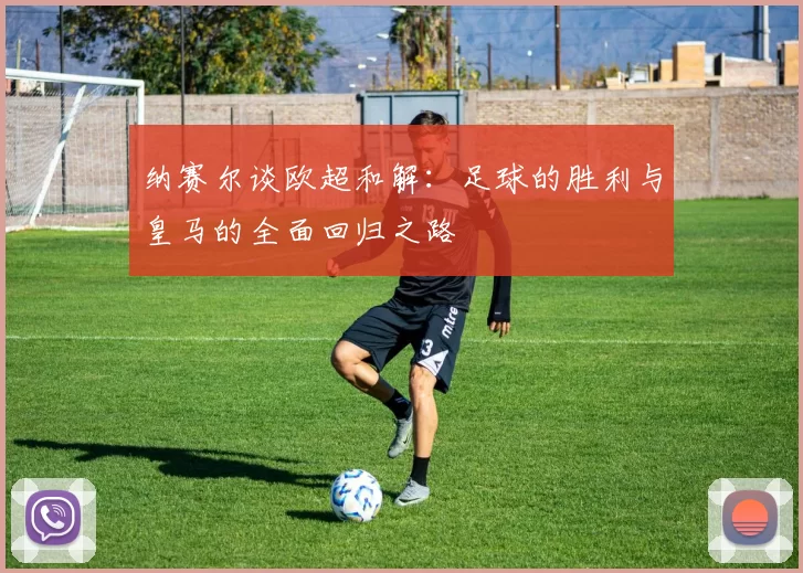 纳赛尔谈欧超和解：足球的胜利与皇马的全面回归之路