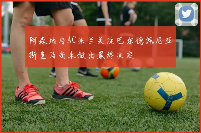 阿森纳与AC米兰关注巴尔德佩尼亚斯皇马尚未做出最终决定