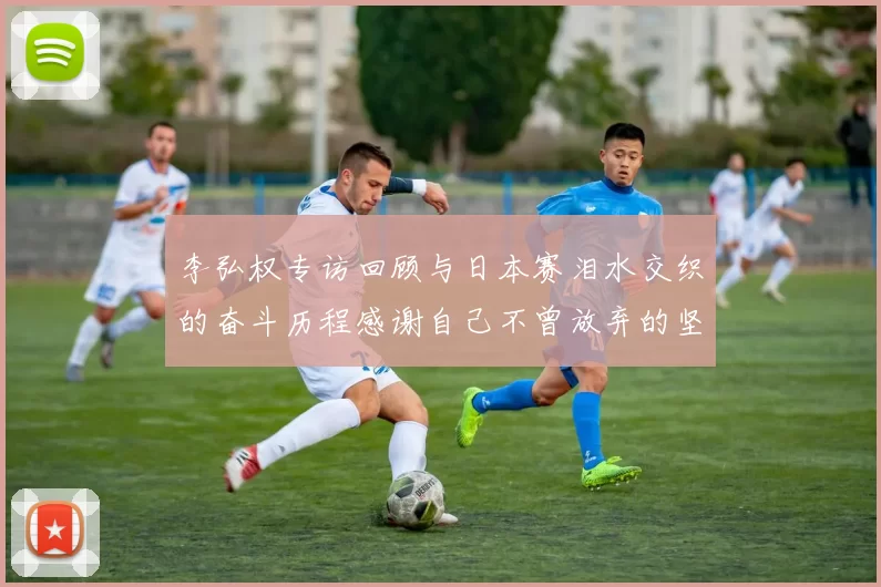 李弘权专访回顾与日本赛泪水交织的奋斗历程感谢自己不曾放弃的坚持