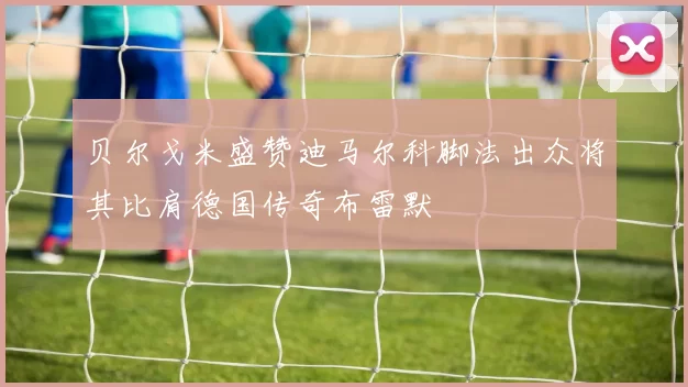 贝尔戈米盛赞迪马尔科脚法出众将其比肩德国传奇布雷默
