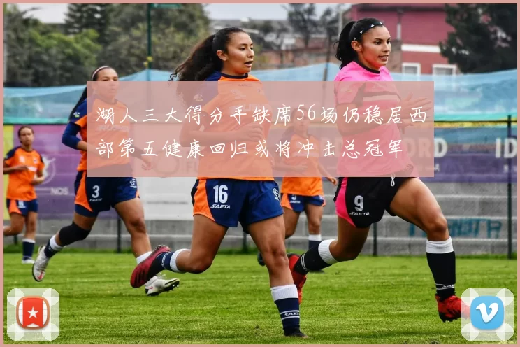湖人三大得分手缺席56场仍稳居西部第五健康回归或将冲击总冠军