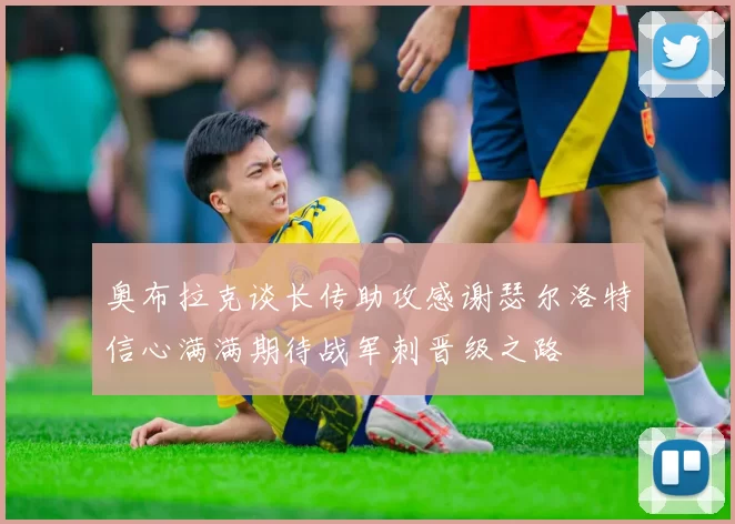 奥布拉克谈长传助攻感谢瑟尔洛特信心满满期待战军刺晋级之路