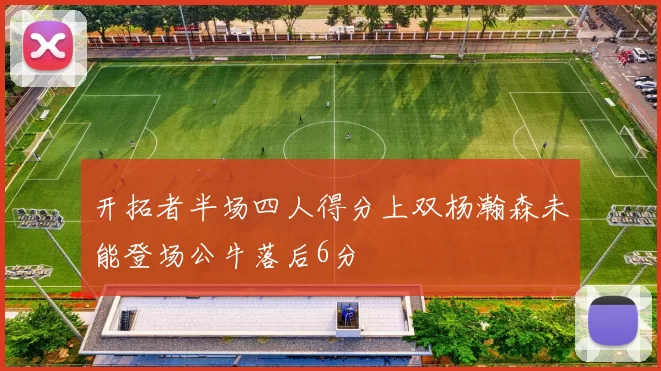 开拓者半场四人得分上双杨瀚森未能登场公牛落后6分